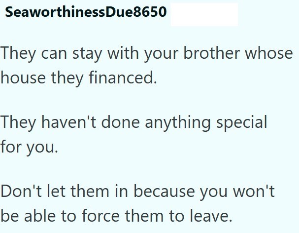 SeaworthinessDue8650 They can stay with your brother whose house they financed. They haven't done anything special for you. Don't let them in because you won't be able to force them to leave.