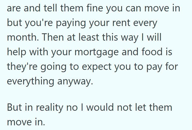 are and tell them fine you can move in but you're paying your rent every month. Then at least this way I will help with your mortgage and food is they're going to expect you to pay for everything anyway. But in reality no I would not let them move in.