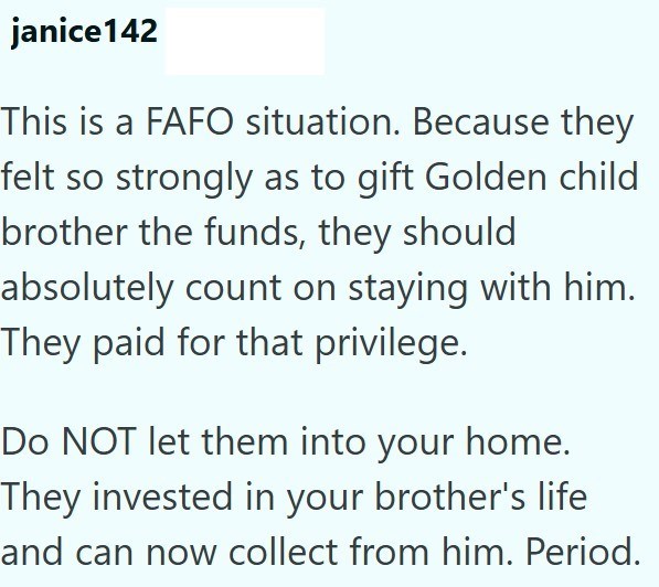 janice142 This is a FAFO situation. Because they felt so strongly as to gift Golden child brother the funds, they should absolutely count on staying with him. They paid for that privilege. Do NOT let them into your home. They invested in your brother's life and can now collect from him. Period.