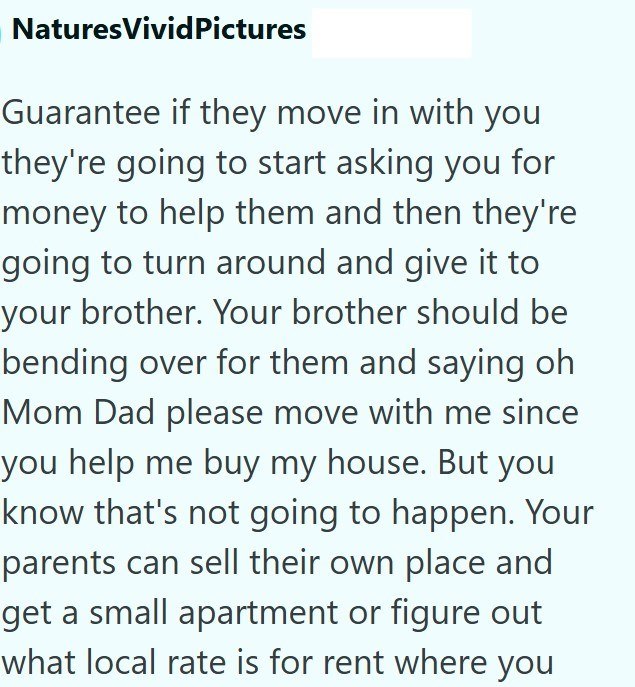 NaturesVivid Pictures Guarantee if they move in with you they're going to start asking you for money to help them and then they're going to turn around and give it to your brother. Your brother should be bending over for them and saying oh Mom Dad please move with me since you help me buy my house. But you know that's not going to happen. Your parents can sell their own place and get a small apartment or figure out what local rate is for rent where you