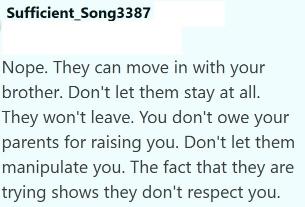 Sufficient Song3387 Nope. They can move in with your brother. Don't let them stay at all. They won't leave. You don't owe your parents for raising you. Don't let them manipulate you. The fact that they are trying shows they don't respect you.
