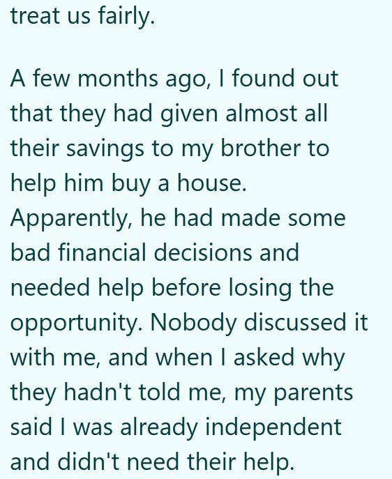 treat us fairly. A few months ago, I found out that they had given almost all their savings to my brother to help him buy a house. Apparently, he had made some bad financial decisions and needed help before losing the opportunity. Nobody discussed it with me, and when I asked why they hadn't told me, my parents said I was already independent and didn't need their help.