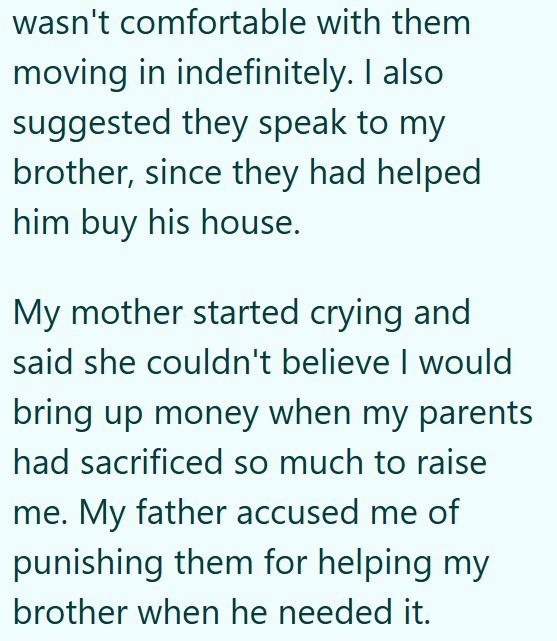 wasn't comfortable with them moving in indefinitely. I also suggested they speak to my brother, since they had helped him buy his house. My mother started crying and said she couldn't believe I would bring up money when my parents had sacrificed so much to raise me. My father accused me of punishing them for helping my brother when he needed it.