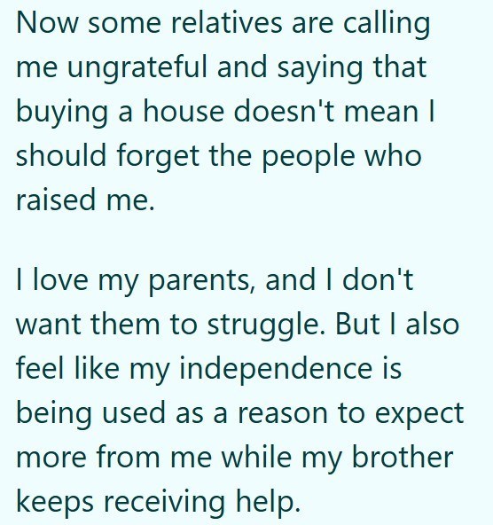 Now some relatives are calling me ungrateful and saying that buying a house doesn't mean I should forget the people who raised me. I love my parents, and I don't want them to struggle. But I also feel like my independence is being used as a reason to expect more from me while my brother keeps receiving help.