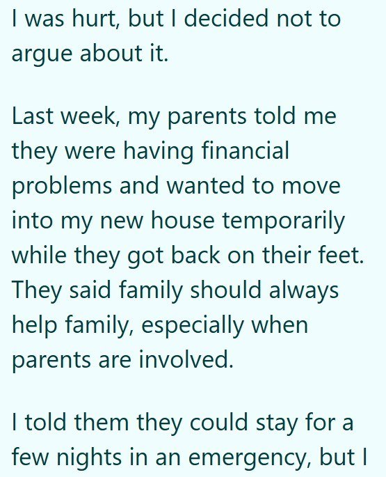 I was hurt, but I decided not to argue about it. Last week, my parents told me they were having financial problems and wanted to move into my new house temporarily while they got back on their feet. They said family should always help family, especially when parents are involved. I told them they could stay for a few nights in an emergency, but I