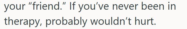 your "friend." If you've never been in therapy, probably wouldn't hurt.