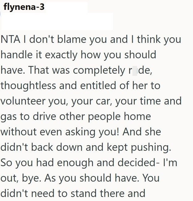 flynena-3 NTA I don't blame you and I think you handle it exactly how you should have. That was completely ride, thoughtless and entitled of her to volunteer you, your car, your time and gas to drive other people home without even asking you! And she didn't back down and kept pushing. So you had enough and decided- I'm out, bye. As you should have. You didn't need to stand there and