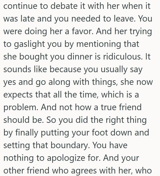 continue to debate it with her when it was late and you needed to leave. You were doing her a favor. And her trying to gaslight you by mentioning that she bought you dinner is ridiculous. It sounds like because you usually say yes and go along with things, she now expects that all the time, which is a problem. And not how a true friend should be. So you did the right thing by finally putting your foot down and setting that boundary. You have nothing to apologize for. And your other friend who ag