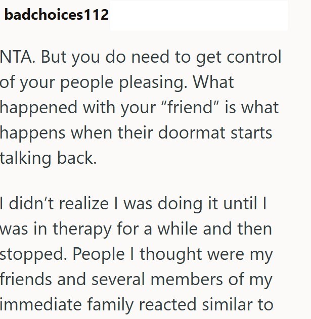 badchoices112 NTA. But you do need to get control of your people pleasing. What happened with your "friend" is what happens when their doormat starts talking back. I didn't realize I was doing it until I was in therapy for a while and then stopped. People I thought were my friends and several members of my immediate family reacted similar to