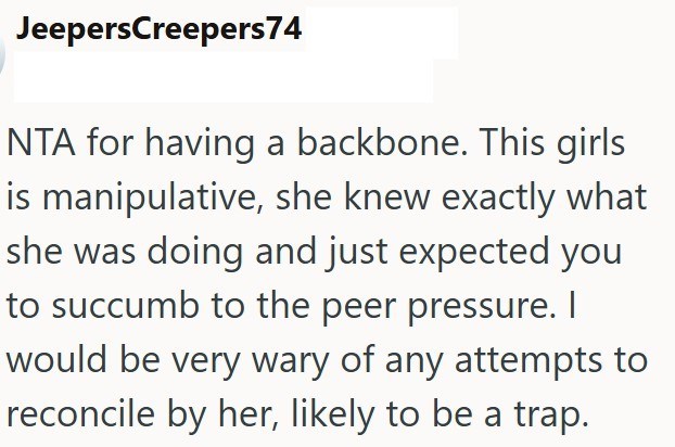 JeepersCreepers74 NTA for having a backbone. This girls is manipulative, she knew exactly what she was doing and just expected you to succumb to the peer pressure. I would be very wary of any attempts to reconcile by her, likely to be a trap.