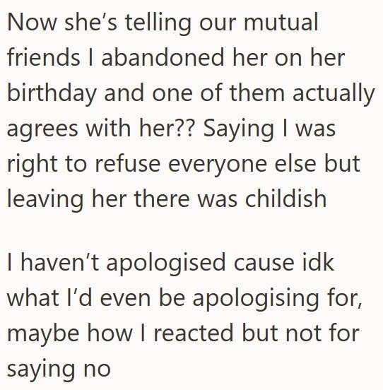 Now she's telling our mutual friends I abandoned her on her birthday and one of them actually agrees with her?? Saying I was right to refuse everyone else but leaving her there was childish I haven't apologised cause idk what I'd even be apologising for, maybe how I reacted but not for saying no