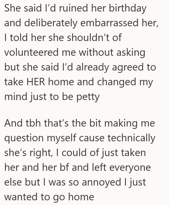 She said I'd ruined her birthday and deliberately embarrassed her, I told her she shouldn't of volunteered me without asking but she said I'd already agreed to take HER home and changed my mind just to be petty And tbh that's the bit making me question myself cause technically she's right, I could of just taken her and her bf and left everyone else but I was so annoyed I just wanted to go home