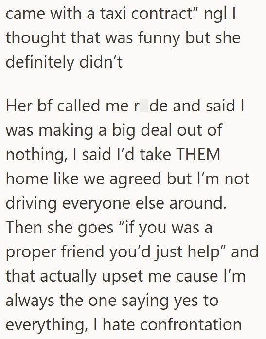 came with a taxi contract" ngl I thought that was funny but she definitely didn't Her bf called me r de and said I was making a big deal out of nothing, I said I'd take THEM home like we agreed but I'm not driving everyone else around. Then she goes "if you was a proper friend you'd just help" and that actually upset me cause I'm always the one saying yes to everything, I hate confrontation