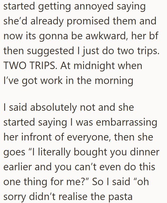 started getting annoyed saying she'd already promised them and now its gonna be awkward, her bf then suggested I just do two trips. TWO TRIPS. At midnight when I've got work in the morning I said absolutely not and she started saying I was embarrassing her infront of everyone, then she goes "I literally bought you dinner earlier and you can't even do this one thing for me?" So I said "oh sorry didn't realise the pasta