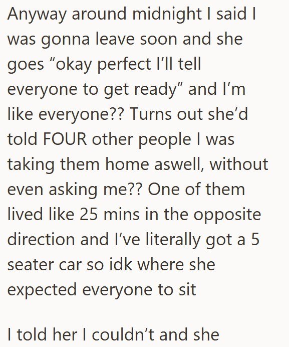Anyway around midnight I said I was gonna leave soon and she goes "okay perfect I'll tell everyone to get ready" and I'm like everyone?? Turns out she'd told FOUR other people I was taking them home aswell, without even asking me?? One of them lived like 25 mins in the opposite direction and I've literally got a 5 seater car so idk where she expected everyone to sit I told her I couldn't and she