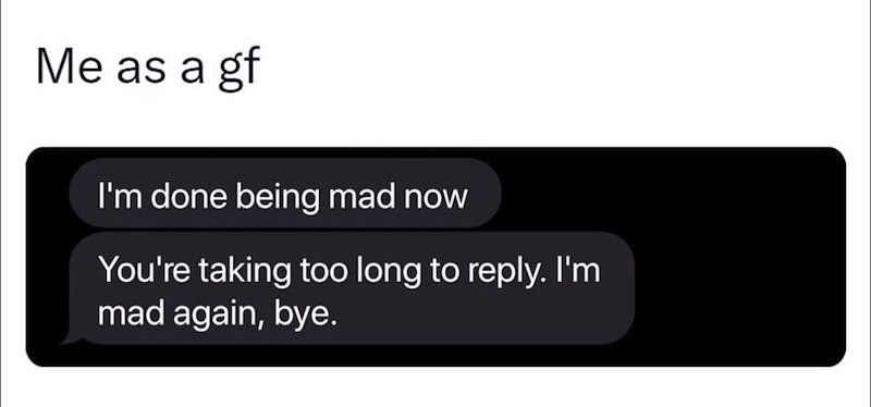 Me as a gf I'm done being mad now You're taking too long to reply. I'm mad again, bye.