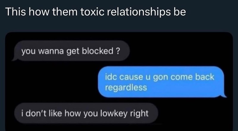 This how them toxic relationships be you wanna get blocked? idc cause u gon come back regardless i don't like how you lowkey right