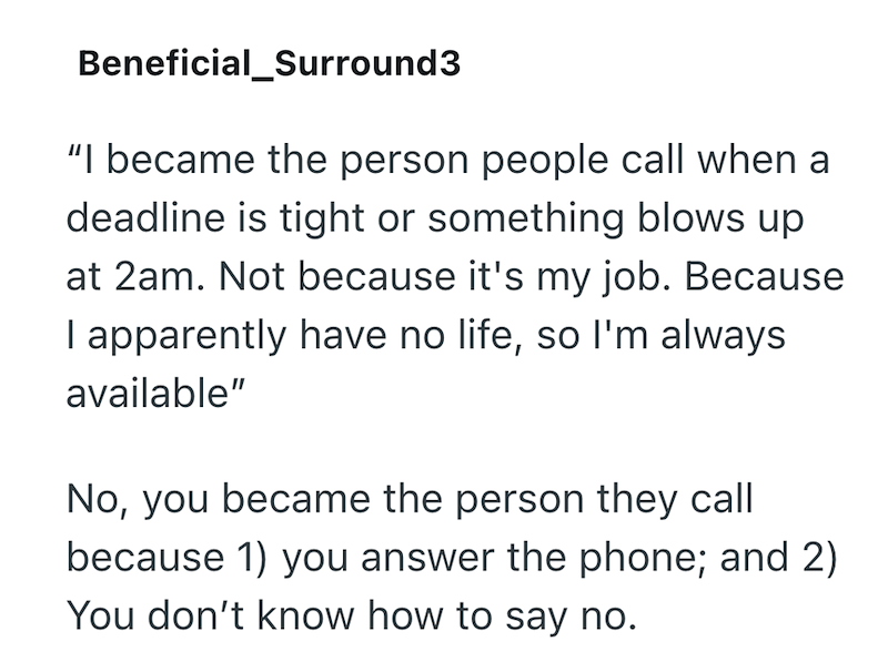 Beneficial_Surround3 "I became the person people call when a deadline is tight or something blows up at 2am. Not because it's my job. Because I apparently have no life, so I'm always available" No, you became the person they call because 1) you answer the phone; and 2) You don't know how to say no.