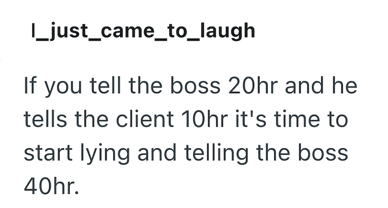 |_just_came_to_laugh If you tell the boss 20hr and he tells the client 10hr it's time to start lying and telling the boss. 40hr.