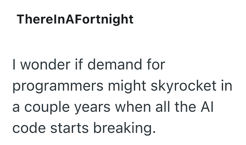 TherelnAFortnight I wonder if demand for programmers might skyrocket in a couple years when all the Al code starts breaking.