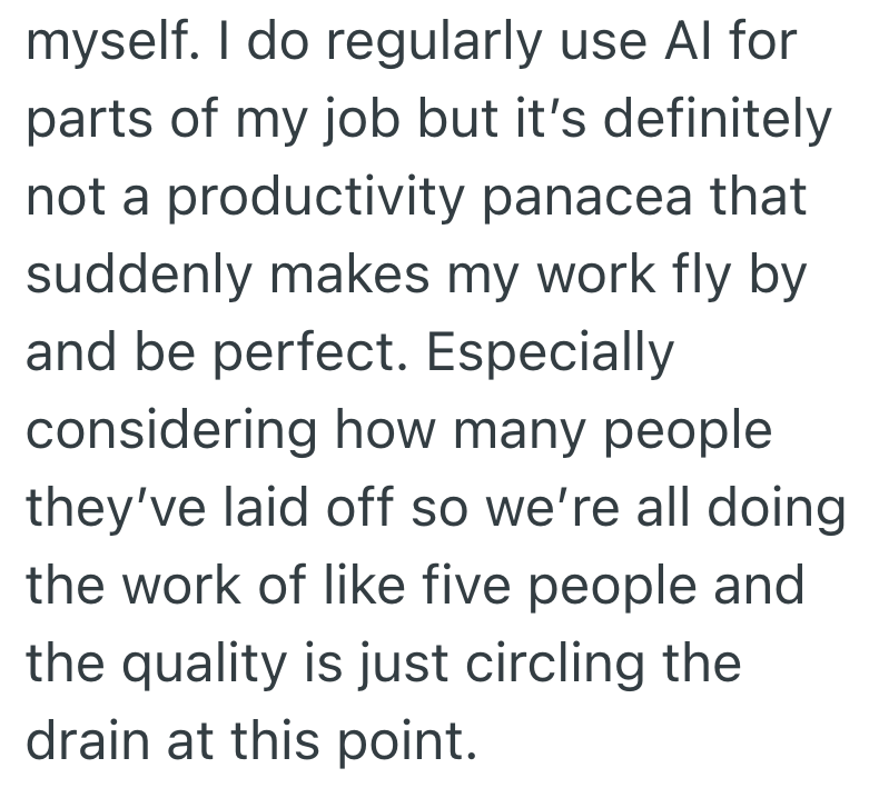 myself. I do regularly use Al for parts of my job but it's definitely not a productivity panacea that suddenly makes my work fly by and be perfect. Especially considering how many people they've laid off so we're all doing the work of like five people and the quality is just circling the drain at this point.