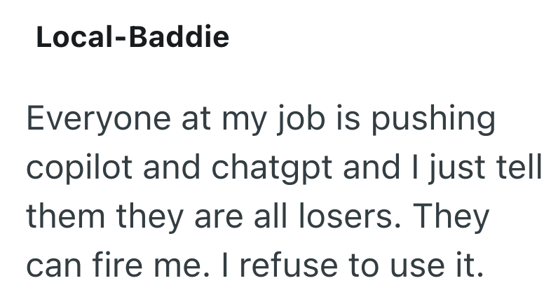 Local-Baddie Everyone at my job is pushing copilot and chatgpt and I just tell them they are all losers. They can fire me. I refuse to use it.