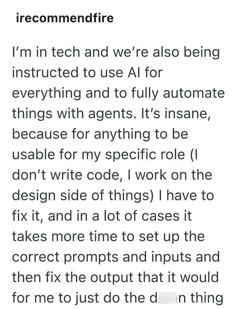 irecommendfire I'm in tech and we're also being instructed to use Al for everything and to fully automate things with agents. It's insane, because for anything to be usable for my specific role (1 don't write code, I work on the design side of things) I have to fix it, and in a lot of cases it takes more time to set up the correct prompts and inputs and then fix the output that it would for me to just do the d In thing