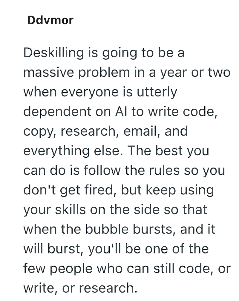 Ddvmor Deskilling is going to be a massive problem in a year or two when everyone is utterly dependent on Al to write code, copy, research, email, and everything else. The best you can do is follow the rules so you don't get fired, but keep using your skills on the side so that when the bubble bursts, and it will burst, you'll be one of the few people who can still code, or write, or research.