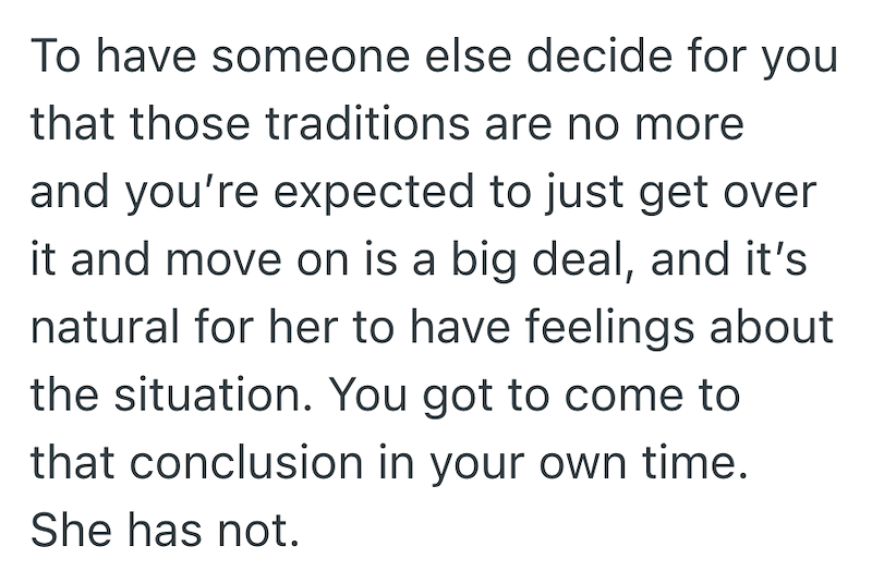 To have someone else decide for you that those traditions are no more and you're expected to just get over it and move on is a big deal, and it's natural for her to have feelings about the situation. You got to come to that conclusion in your own time. She has not.