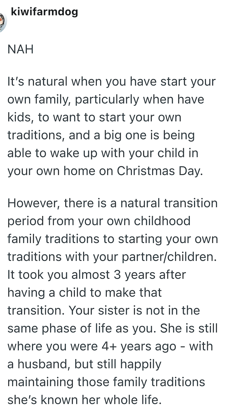 kiwifarmdog NAH It's natural when you have start your own family, particularly when have kids, to want to start your own traditions, and a big one is being able to wake up with your child in your own home on Christmas Day. However, there is a natural transition. period from your own childhood family traditions to starting your own. traditions with your partner/children. It took you almost 3 years after having a child to make that. transition. Your sister is not in the same phase of life as you.