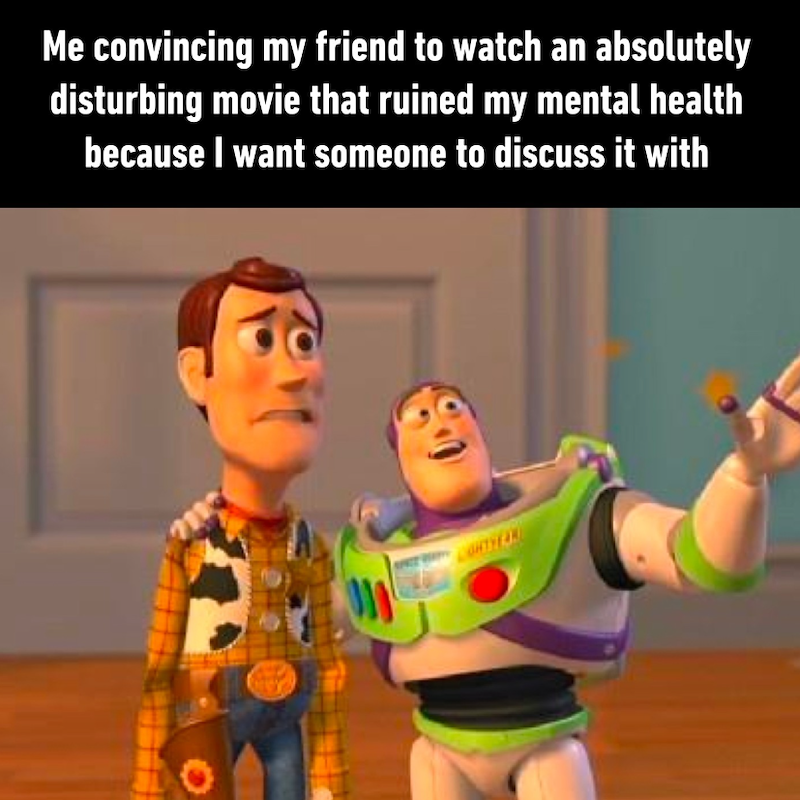 Me convincing my friend to watch an absolutely disturbing movie that ruined my mental health because I want someone to discuss it with