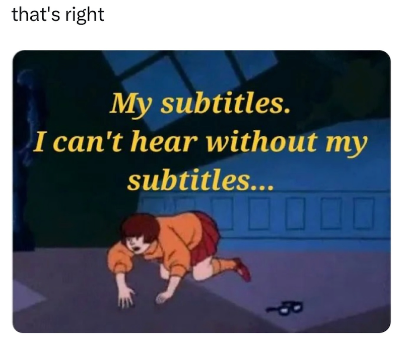 that's right My subtitles. I can't hear without my subtitles...