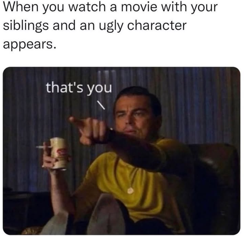 When you watch a movie with your siblings and an ugly character appears. that's you