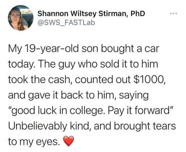 Shannon Wiltsey Stirman, PhD @SWS_FASTLab My 19-year-old son bought a car today. The guy who sold it to him took the cash, counted out $1000, and gave it back to him, saying "good luck in college. Pay it forward" Unbelievably kind, and brought tears to my eyes.
