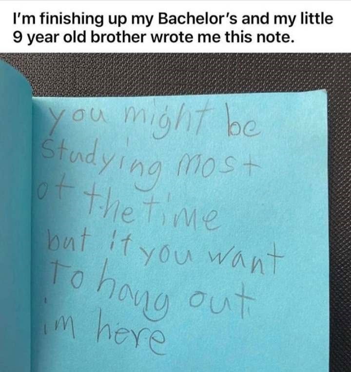 I'm finishing up my Bachelor's and my little 9 year old brother wrote me this note. you might be Studying Most ot of the time but if you want To hang out m here