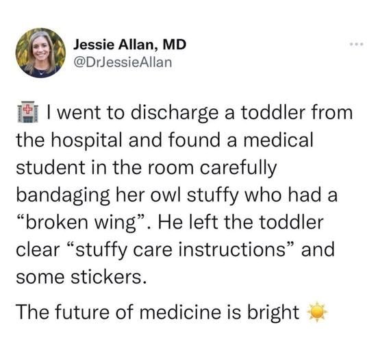 Jessie Allan, MD @DrJessieAllan I went to discharge a toddler from the hospital and found a medical student in the room carefully bandaging her owl stuffy who had a "broken wing". He left the toddler clear "stuffy care instructions" and some stickers. The future of medicine is bright