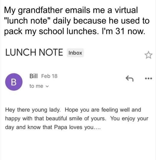 My grandfather emails me a virtual "lunch note" daily because he used to pack my school lunches. I'm 31 now. LUNCH NOTE Inbox B Bill Feb 18 to me v Hey there young lady. Hope you are feeling well and happy with that beautiful smile of yours. You enjoy your day and know that Papa loves you....