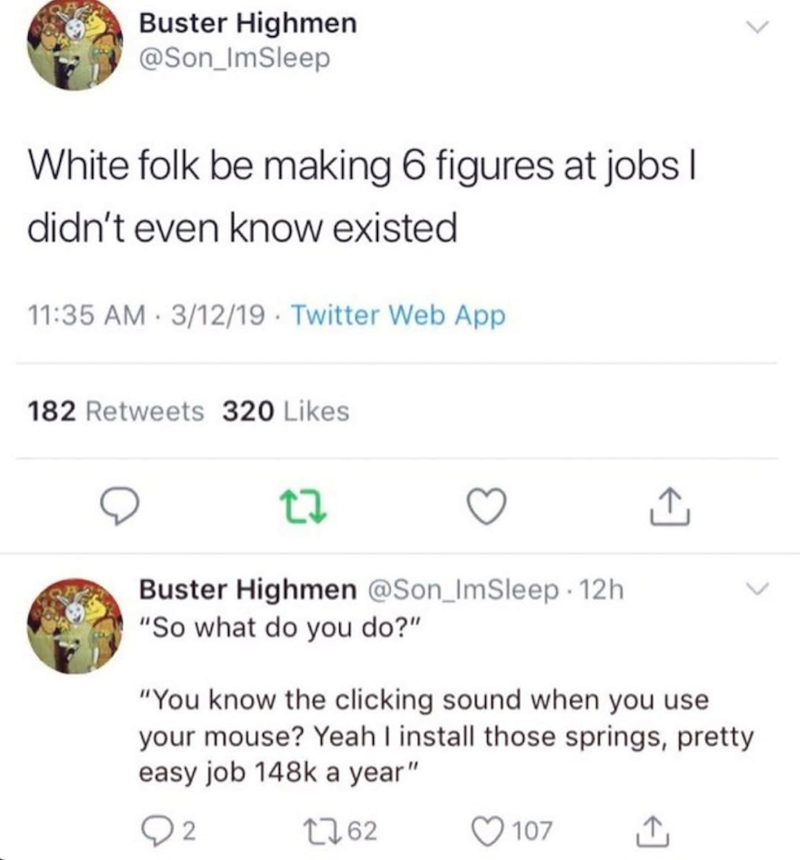 Buster Highmen @Son_ImSleep White folk be making 6 figures at jobs I didn't even know existed. 11:35 AM 3/12/19 Twitter Web App 182 Retweets 320 Likes Buster Highmen @Son_ImSleep 12h "So what do you do?" "You know the clicking sound when you use your mouse? Yeah I install those springs, pretty easy job 148k a year" 2 1762 107 ↑