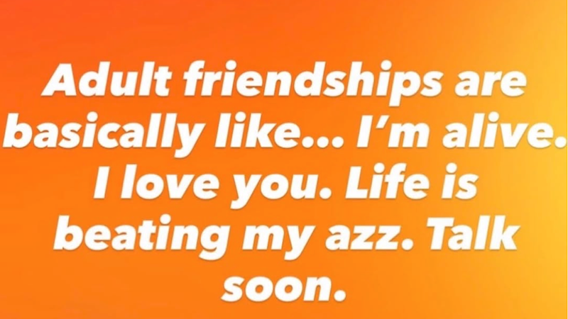 Adult friendships are basically like... I'm alive. I love you. Life is beating my azz. Talk soon.