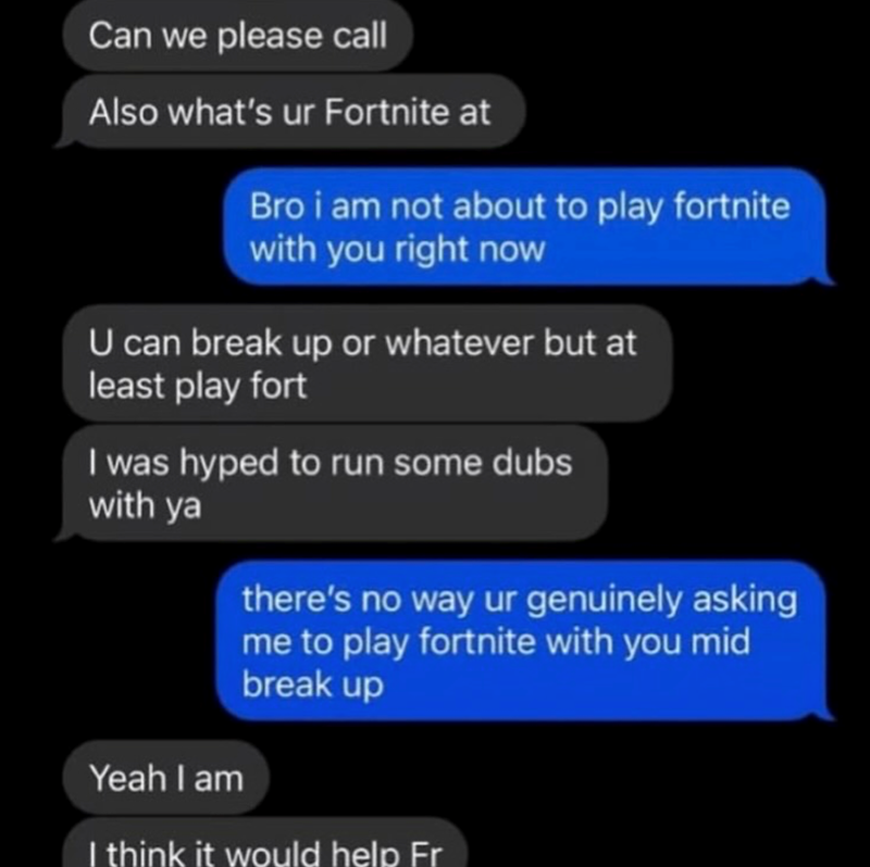 Can we please call Also what's ur Fortnite at Bro i am not about to play fortnite with you right now U can break up or whatever but at least play fort I was hyped to run some dubs with ya Yeah I am there's no way ur genuinely asking me to play fortnite with you mid break up I think it would help Fr