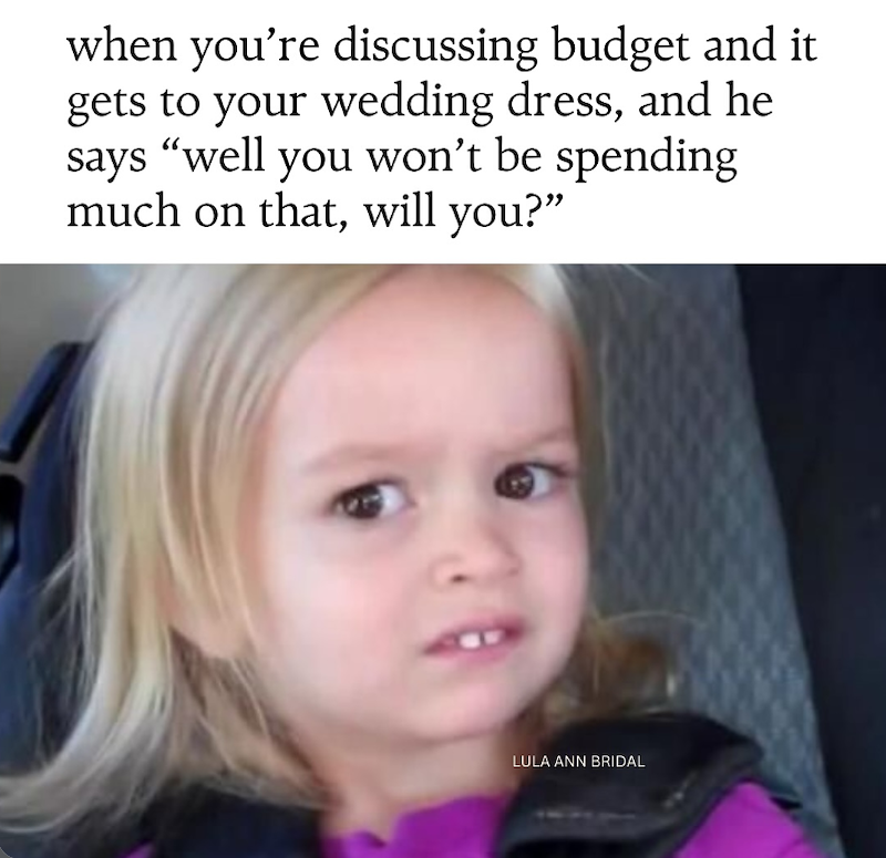when you're discussing budget and it gets to your wedding dress, and he says "well you won't be spending much on that, will you?” LULA ANN BRIDAL