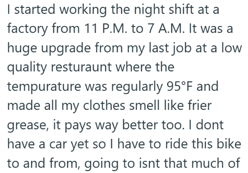 I started working the night shift at a factory from 11 P.M. to 7 A.M. It was a huge upgrade from my last job at a low quality resturaunt where the tempurature was regularly 95°F and made all my clothes smell like frier grease, it pays way better too. I dont have a car yet so I have to ride this bike to and from, going to isnt that much of