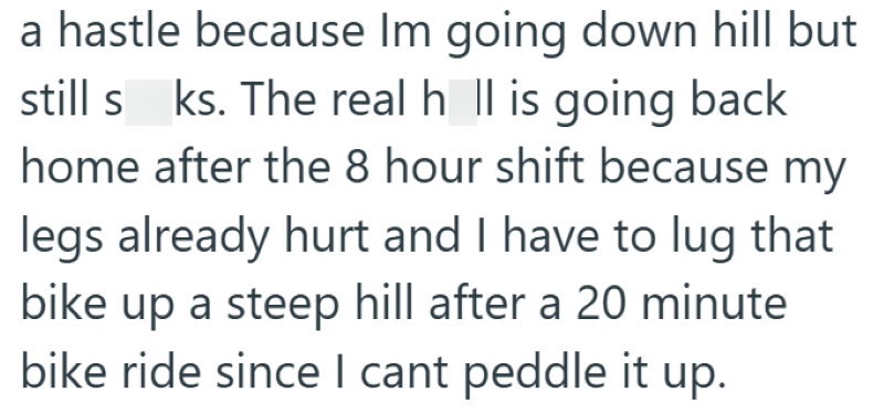 a hastle because Im going down hill but still s ks. The real hall is going back home after the 8 hour shift because my legs already hurt and I have to lug that bike up a steep hill after a 20 minute bike ride since I cant peddle it up.