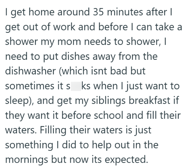 I get home around 35 minutes after I get out of work and before I can take a shower my mom needs to shower, I need to put dishes away from the dishwasher (which isnt bad but sometimes it s ks when I just want to sleep), and get my siblings breakfast if they want it before school and fill their waters. Filling their waters is just something I did to help out in the mornings but now its expected.