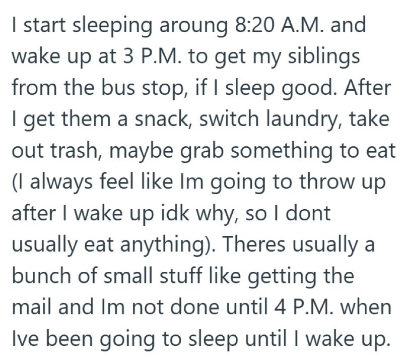 I start sleeping aroung 8:20 A.M. and wake up at 3 P.M. to get my siblings from the bus stop, if I sleep good. After I get them a snack, switch laundry, take out trash, maybe grab something to eat (I always feel like Im going to throw up after I wake up idk why, so I dont usually eat anything). Theres usually a bunch of small stuff like getting the mail and Im not done until 4 P.M. when Ive been going to sleep until I wake up.