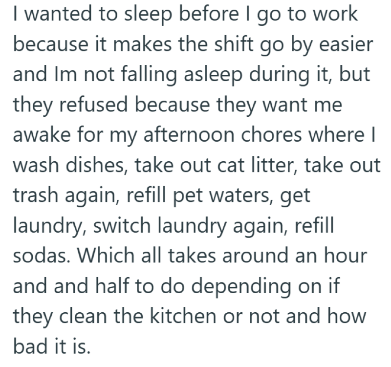 I wanted to sleep before I go to work because it makes the shift go by easier and Im not falling asleep during it, but they refused because they want me awake for my afternoon chores where I wash dishes, take out cat litter, take out trash again, refill pet waters, get laundry, switch laundry again, refill sodas. Which all takes around an hour and and half to do depending on if they clean the kitchen or not and how bad it is.
