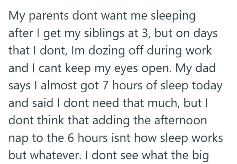 My parents dont want me sleeping after I get my siblings at 3, but on days that I dont, Im dozing off during work and I cant keep my eyes open. My dad says I almost got 7 hours of sleep today and said I dont need that much, but I dont think that adding the afternoon nap to the 6 hours isnt how sleep works but whatever. I dont see what the big