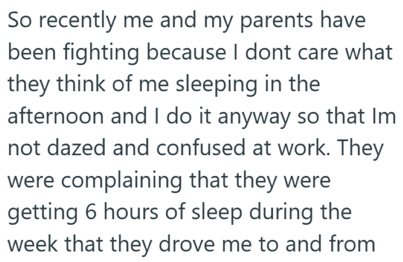 So recently me and my parents have been fighting because I dont care what they think of me sleeping in the afternoon and I do it anyway so that Im not dazed and confused at work. They were complaining that they were getting 6 hours of sleep during the week that they drove me to and from