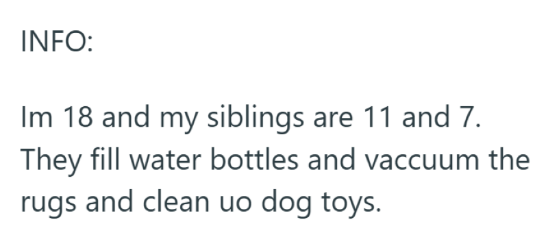 INFO: Im 18 and my siblings are 11 and 7. They fill water bottles and vaccuum the rugs and clean uo dog toys.