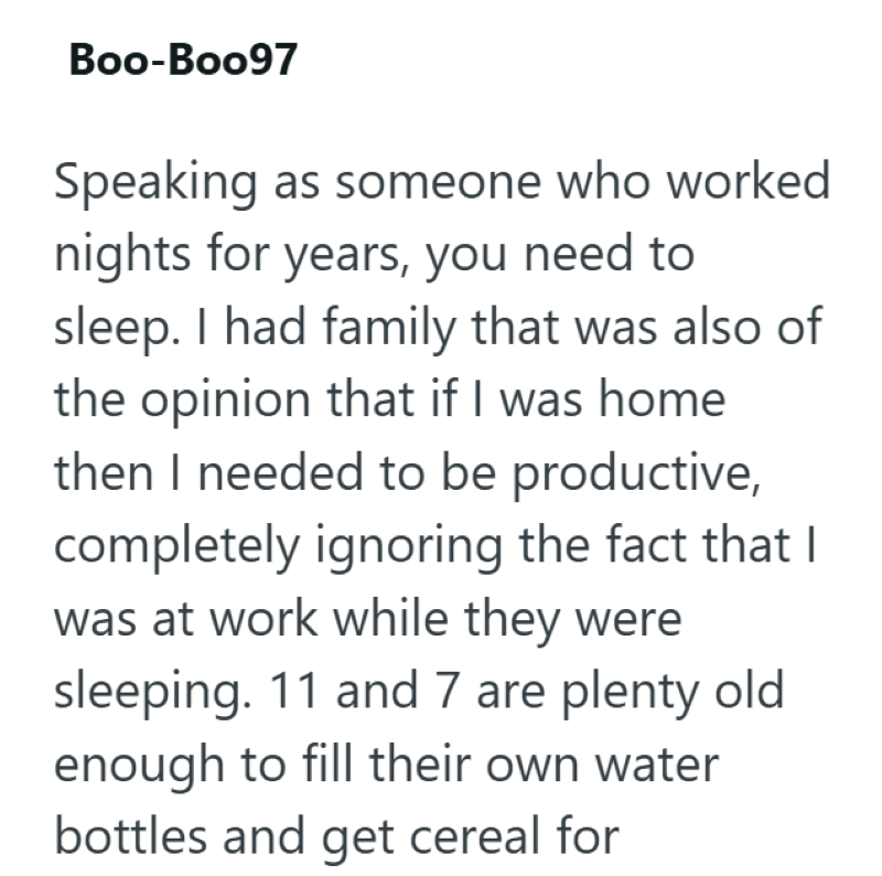 Boo-Boo97 Speaking as someone who worked nights for years, you need to sleep. I had family that was also of the opinion that if I was home then I needed to be productive, completely ignoring the fact that I was at work while they were sleeping. 11 and 7 are plenty old enough to fill their own water bottles and get cereal for
